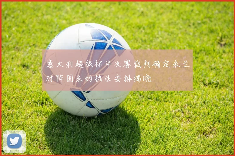 意大利超级杯半决赛裁判确定米兰对阵国米的执法安排揭晓