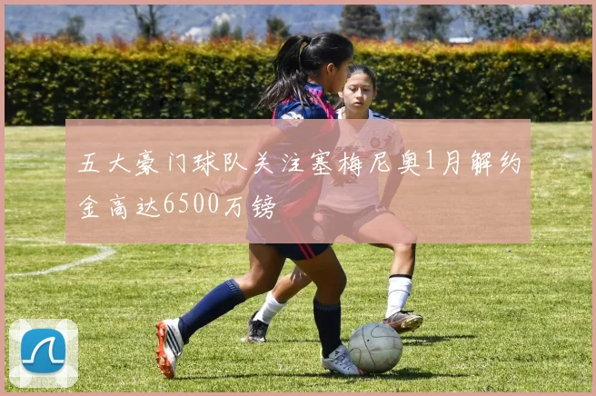 五大豪门球队关注塞梅尼奥1月解约金高达6500万镑