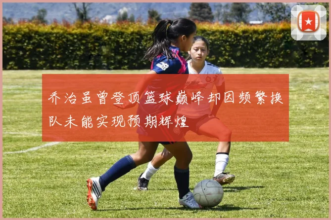 乔治虽曾登顶篮球巅峰却因频繁换队未能实现预期辉煌