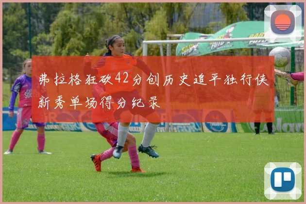 弗拉格狂砍42分创历史追平独行侠新秀单场得分纪录