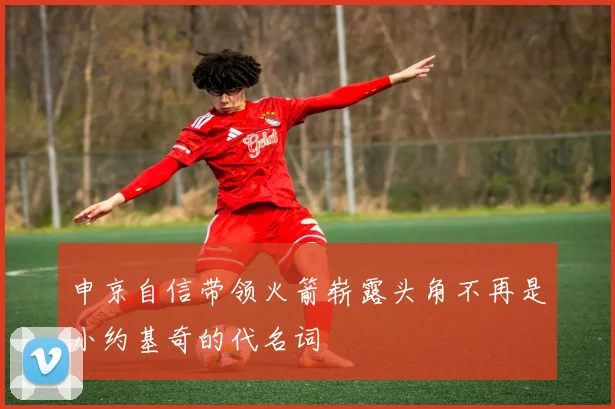 申京自信带领火箭崭露头角不再是小约基奇的代名词