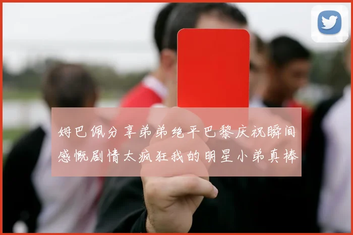 姆巴佩分享弟弟绝平巴黎庆祝瞬间感慨剧情太疯狂我的明星小弟真棒