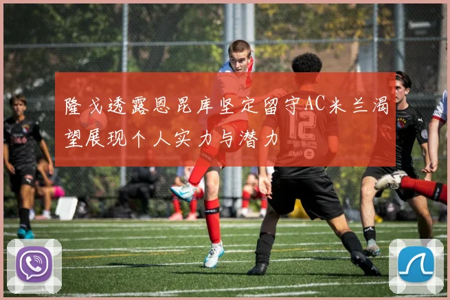 隆戈透露恩昆库坚定留守AC米兰渴望展现个人实力与潜力