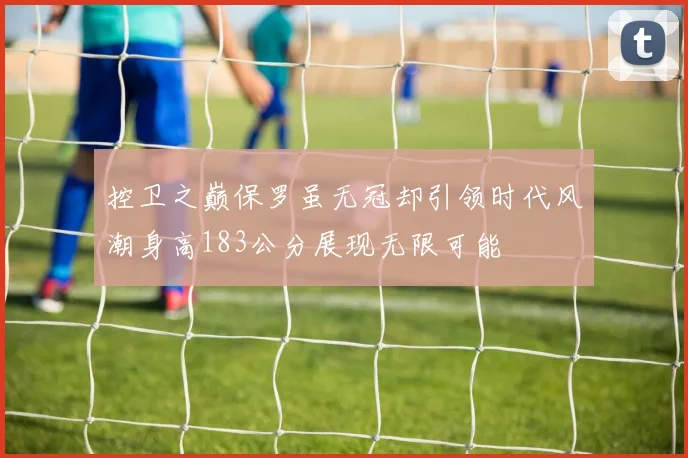 控卫之巅保罗虽无冠却引领时代风潮身高183公分展现无限可能