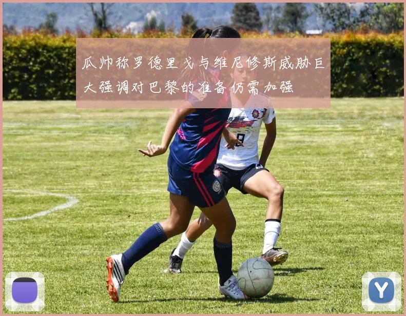 瓜帅称罗德里戈与维尼修斯威胁巨大强调对巴黎的准备仍需加强