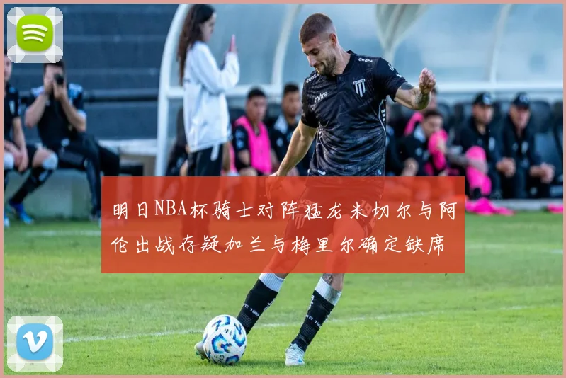 明日NBA杯骑士对阵猛龙米切尔与阿伦出战存疑加兰与梅里尔确定缺席