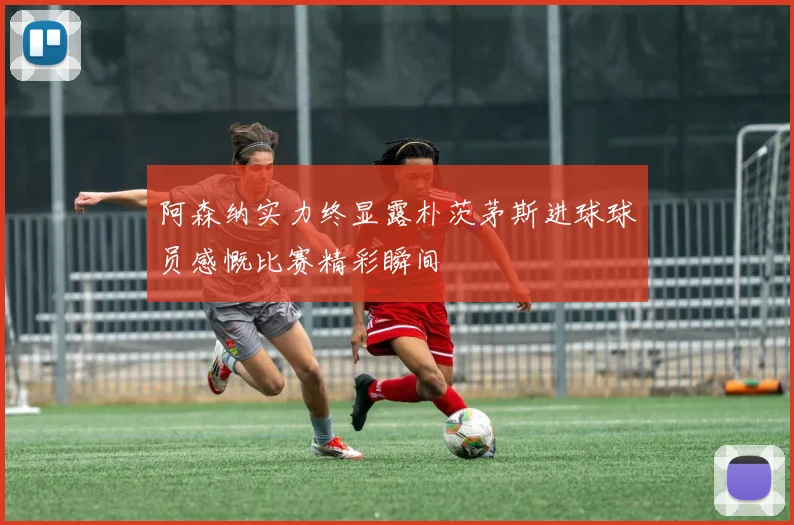 阿森纳实力终显露朴茨茅斯进球球员感慨比赛精彩瞬间