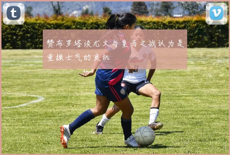 赞布罗塔谈尤文与皇马之战认为是重振士气的良机