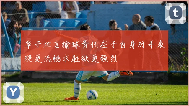 华子坦言输球责任在于自身对手表现更流畅求胜欲更强烈