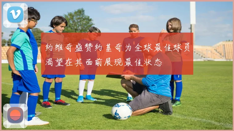 约维奇盛赞约基奇为全球最佳球员渴望在其面前展现最佳状态
