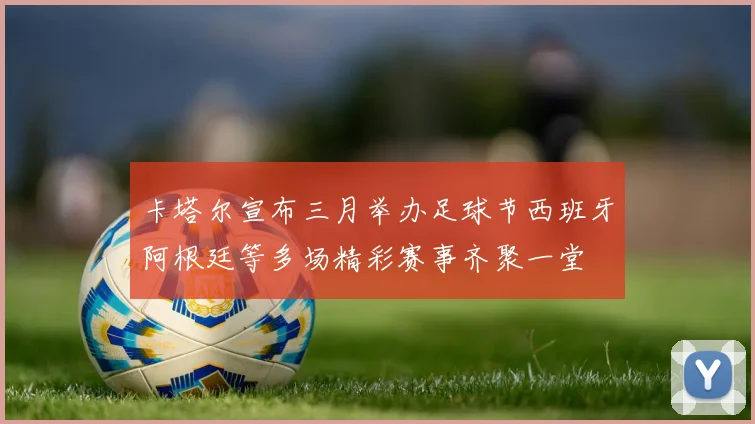 卡塔尔宣布三月举办足球节西班牙阿根廷等多场精彩赛事齐聚一堂