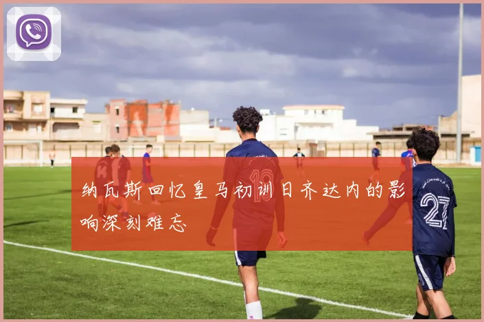 纳瓦斯回忆皇马初训日齐达内的影响深刻难忘