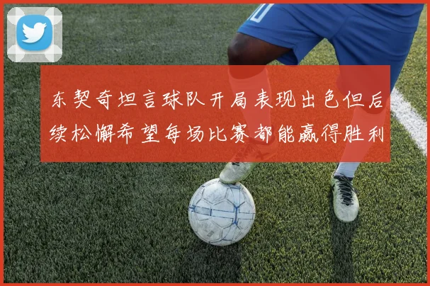 东契奇坦言球队开局表现出色但后续松懈希望每场比赛都能赢得胜利