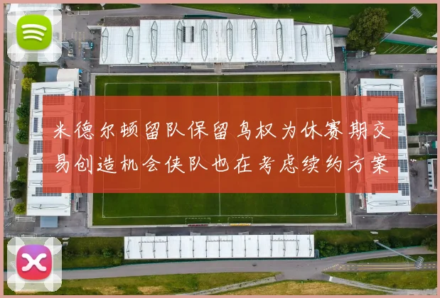 米德尔顿留队保留鸟权为休赛期交易创造机会侠队也在考虑续约方案