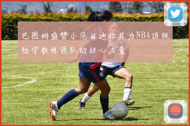 巴图姆盛赞小范甘迪称其为NBA顶级防守教练团队的核心力量