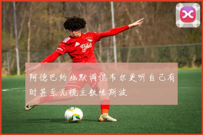 阿德巴约幽默调侃韦尔更听自己有时甚至无视主教练斯波