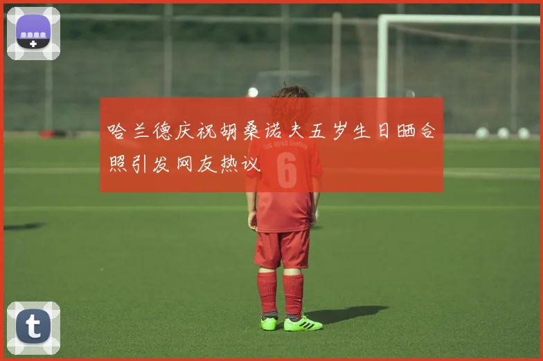 哈兰德庆祝胡桑诺夫五岁生日晒合照引发网友热议