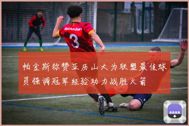 帕金斯称赞亚历山大为联盟最佳球员强调冠军经验助力战胜火箭