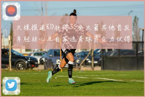 火媒报道KD独得35分火箭其他首发年轻核心及自家选秀球员合力仅得42分