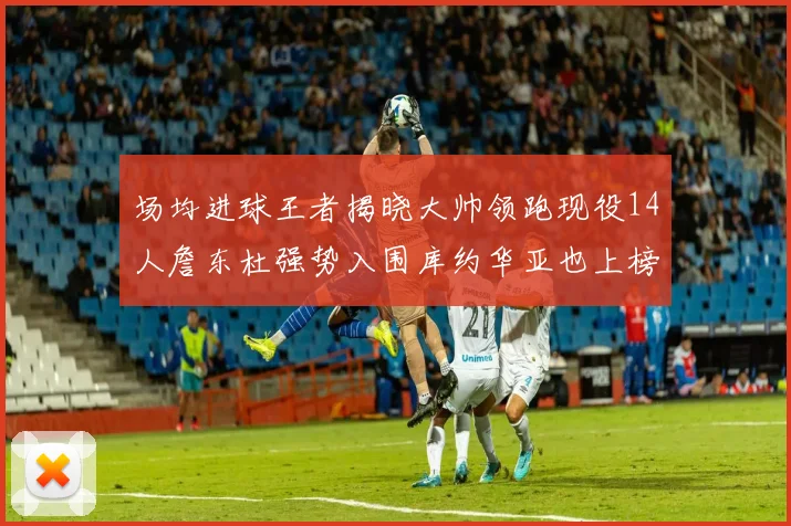 场均进球王者揭晓大帅领跑现役14人詹东杜强势入围库约华亚也上榜