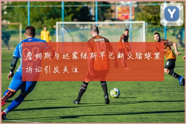 詹姆斯与达蒙琼斯早已断交赌球案诉讼引发关注