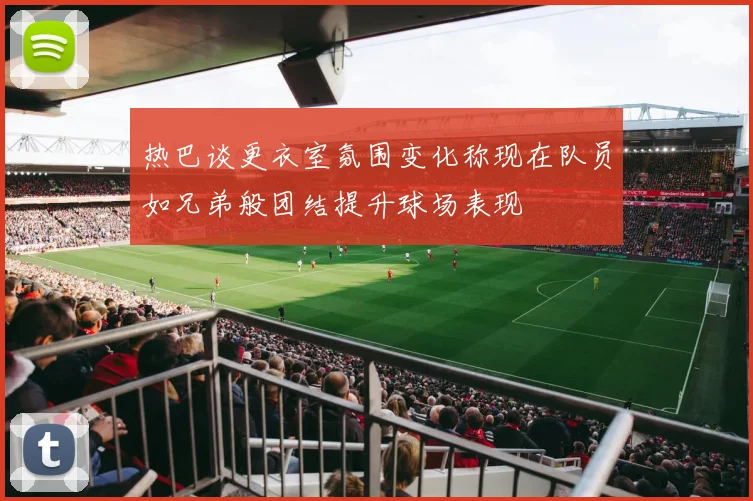热巴谈更衣室氛围变化称现在队员如兄弟般团结提升球场表现