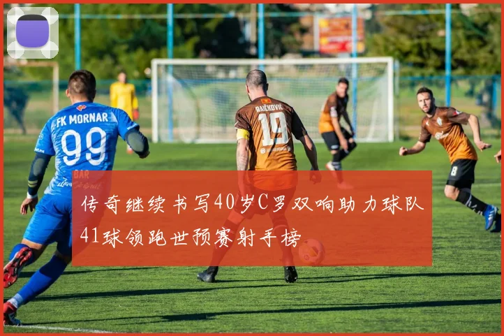 传奇继续书写40岁C罗双响助力球队41球领跑世预赛射手榜
