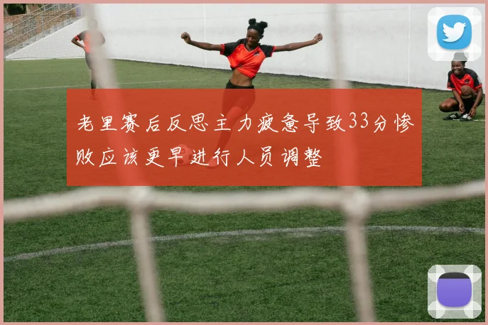 老里赛后反思主力疲惫导致33分惨败应该更早进行人员调整