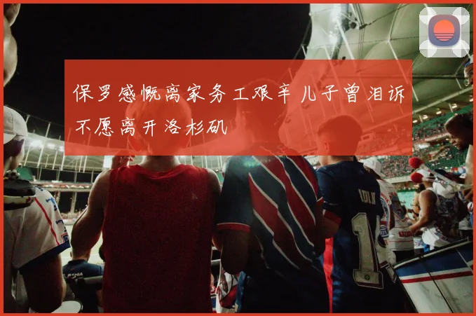 保罗感慨离家务工艰辛儿子曾泪诉不愿离开洛杉矶