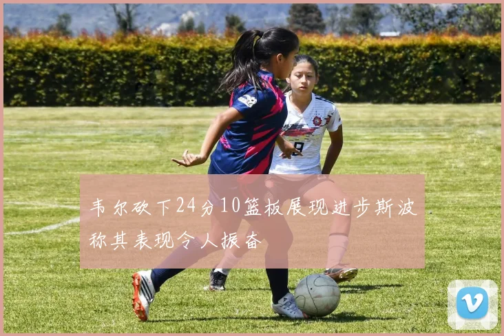 韦尔砍下24分10篮板展现进步斯波称其表现令人振奋