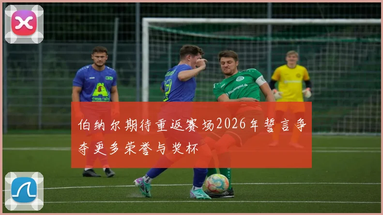 伯纳尔期待重返赛场2026年誓言争夺更多荣誉与奖杯