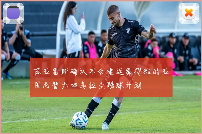 苏亚雷斯确认不会重返蒙得维的亚国民暂无回乌拉圭踢球计划