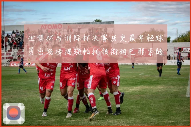 世俱杯与洲际杯决赛历史最年轻球员出场榜揭晓帕托领衔姆巴耶紧随其后