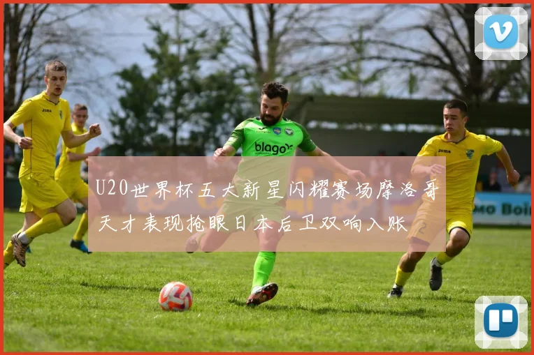 U20世界杯五大新星闪耀赛场摩洛哥天才表现抢眼日本后卫双响入账